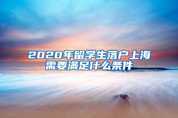 2020年留学生落户上海需要满足什么条件