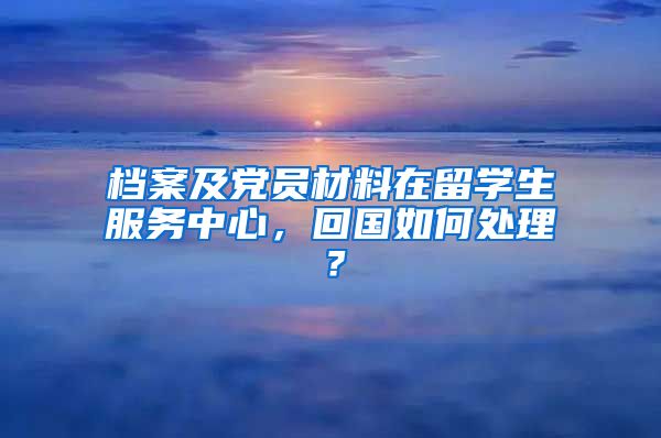 档案及党员材料在留学生服务中心，回国如何处理？