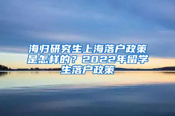 海归研究生上海落户政策是怎样的？2022年留学生落户政策