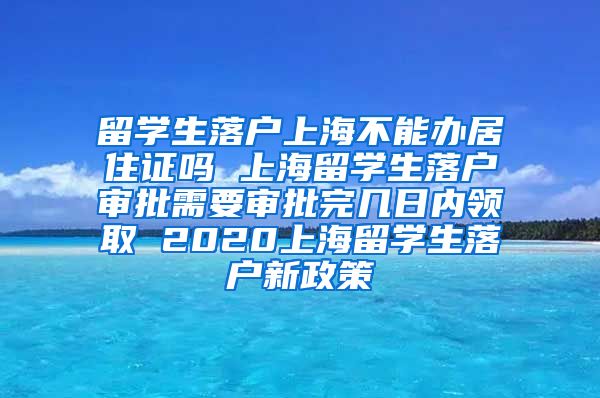 留学生落户上海不能办居住证吗 上海留学生落户审批需要审批完几日内领取 2020上海留学生落户新政策