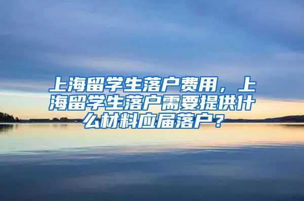 上海留学生落户费用，上海留学生落户需要提供什么材料应届落户？