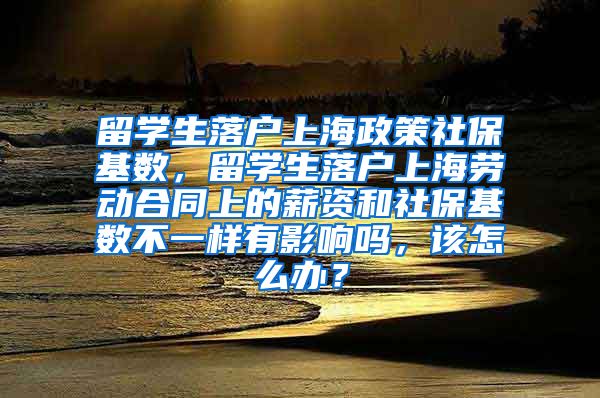 留学生落户上海政策社保基数，留学生落户上海劳动合同上的薪资和社保基数不一样有影响吗，该怎么办？