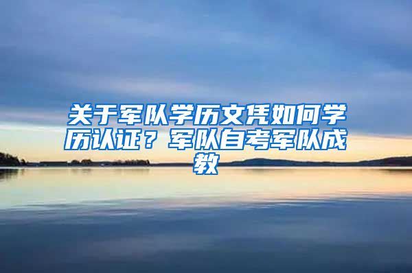 关于军队学历文凭如何学历认证？军队自考军队成教