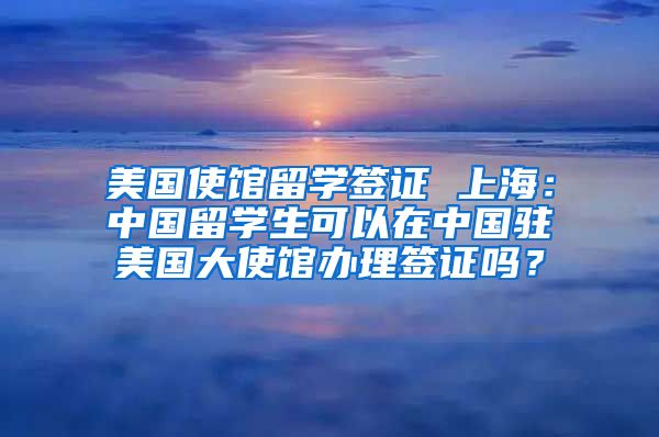 美国使馆留学签证 上海：中国留学生可以在中国驻美国大使馆办理签证吗？