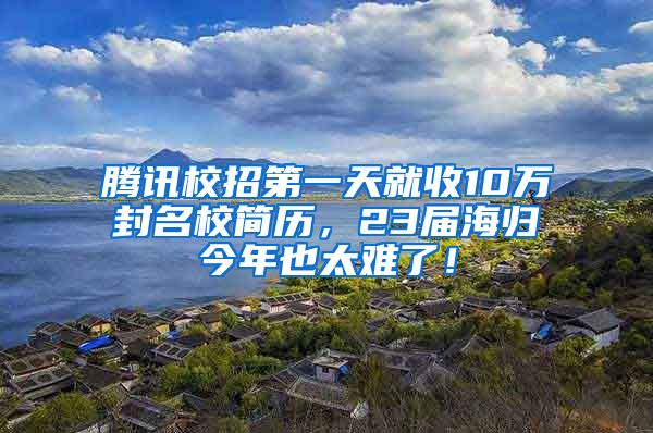 腾讯校招第一天就收10万封名校简历，23届海归今年也太难了！