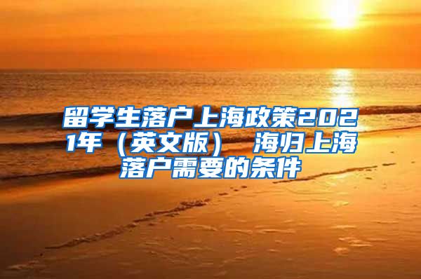 留学生落户上海政策2021年（英文版） 海归上海落户需要的条件