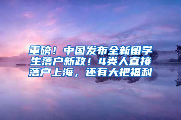 重磅！中国发布全新留学生落户新政！4类人直接落户上海，还有大把福利