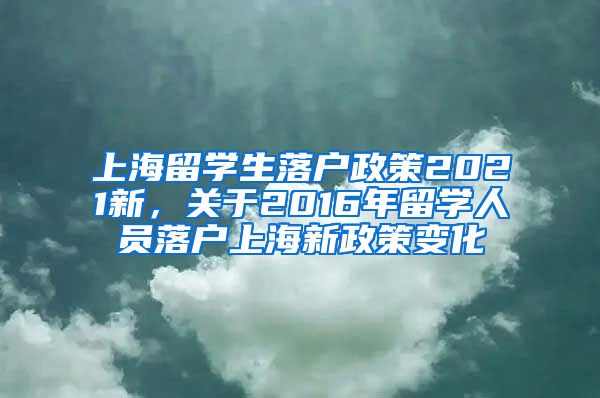 上海留学生落户政策2021新，关于2016年留学人员落户上海新政策变化