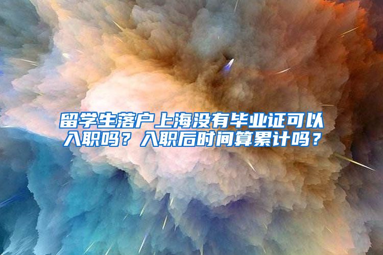 留学生落户上海没有毕业证可以入职吗？入职后时间算累计吗？